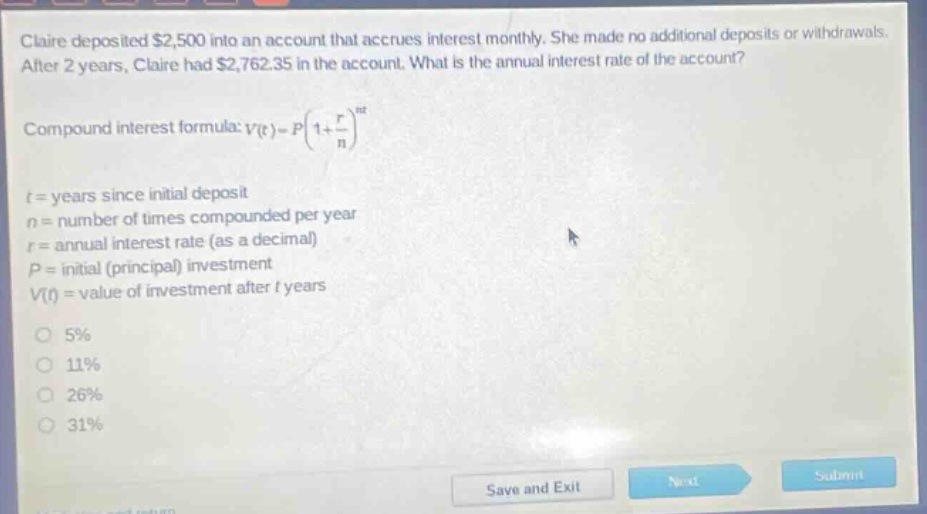 claire deposited $2,500 into an account that accrues interest monthly. she made no additional deposits or withdrawals. after 2 years, claire had $2,762.35 in the account. what is the annual interest rate of the account? compound interest formula: v(t)=p(1 + r/n)^nt t = years since initial deposit n = number of times compounded per year r = annual interest rate (as a decimal) p = initial (principal) investment v(t) = value of investment after t years 5% 11% 26% 31%