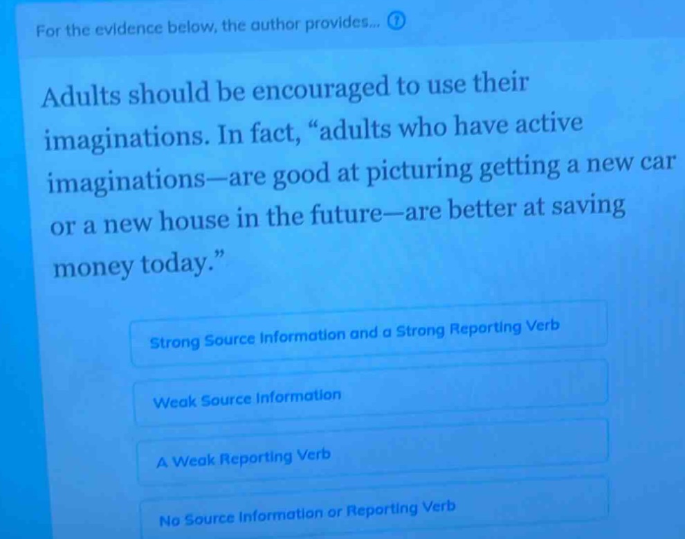 for the evidence below, the author provides... adults should be encouraged to use their imaginations. in fact, “adults who have active imaginations—are good at picturing getting a new car or a new house in the future—are better at saving money today.” strong source information and a strong reporting verb weak source information a weak reporting verb no source information or reporting verb