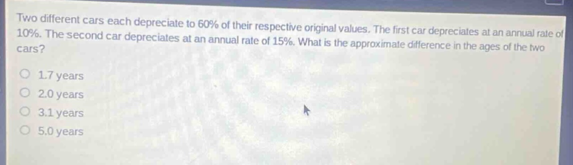 two different cars each depreciate to 60% of their respective original values. the first car depreciates at an annual rate of 10%. the second car depreciates at an annual rate of 15%. what is the approximate difference in the ages of the two cars?\n1.7 years\n2.0 years\n3.1 years\n5.0 years