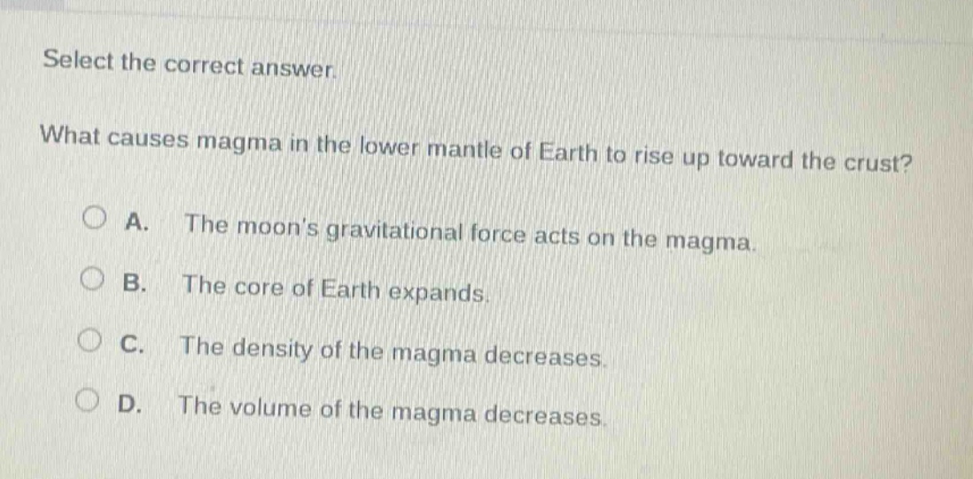 select the correct answer. what causes magma in the lower mantle of earth to rise up toward the crust? a. the moons gravitational force acts on the magma. b. the core of earth expands. c. the density of the magma decreases. d. the volume of the magma decreases.