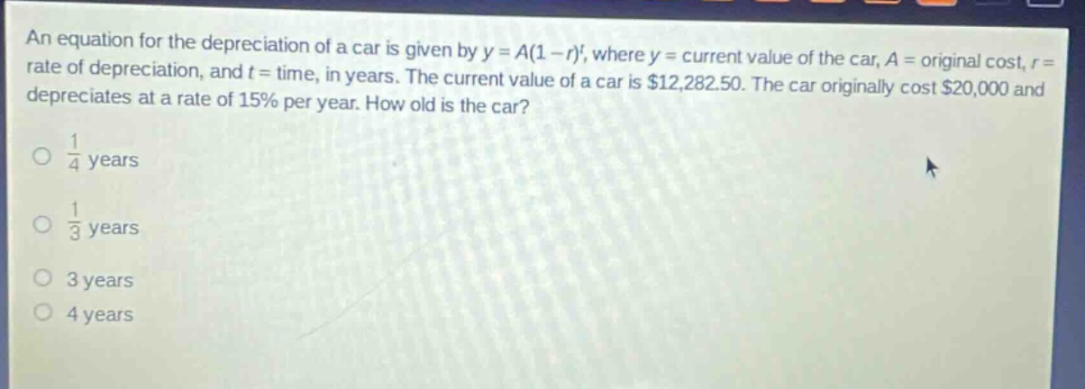 an equation for the depreciation of a car is given by y = a(1 - r)^t, where y = current value of the car, a = original cost, r = rate of depreciation, and t = time, in years. the current value of a car is $12,282.50. the car originally cost $20,000 and depreciates at a rate of 15% per year. how old is the car?\n1/4 years\n1/3 years\n3 years\n4 years