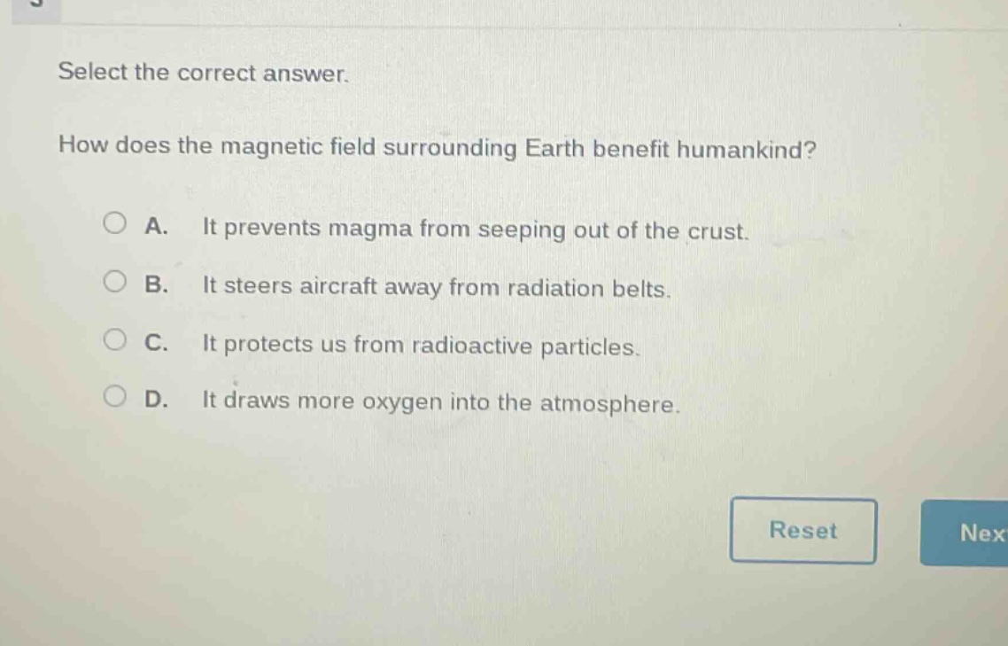select the correct answer. how does the magnetic field surrounding earth benefit humankind? a. it prevents magma from seeping out of the crust. b. it steers aircraft away from radiation belts. c. it protects us from radioactive particles. d. it draws more oxygen into the atmosphere.