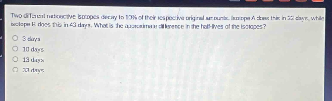 two different radioactive isotopes decay to 10% of their respective original amounts. isotope a does this in 33 days, while isotope b does this in 43 days. what is the approximate difference in the half - lives of the isotopes? 3 days 10 days 13 days 33 days