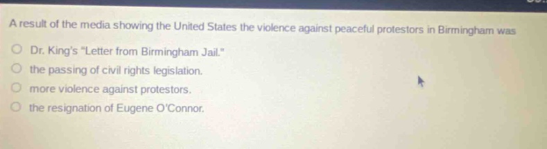 a result of the media showing the united states the violence against peaceful protestors in birmingham was\ndr. kings \letter from birmingham jail.\\nthe passing of civil rights legislation.\nmore violence against protestors.\nthe resignation of eugene oconnor.