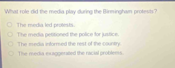 what role did the media play during the birmingham protests?\no the media led protests.\no the media petitioned the police for justice.\no the media informed the rest of the country.\no the media exaggerated the racial problems.