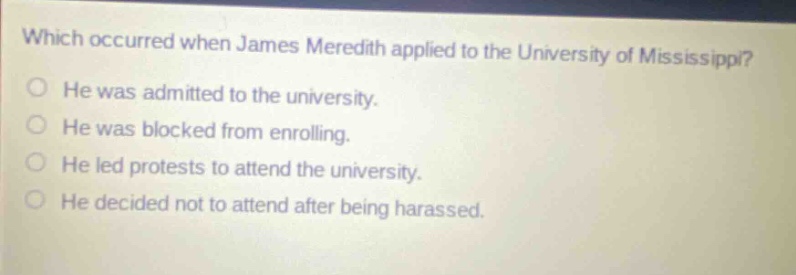 which occurred when james meredith applied to the university of mississippi? he was admitted to the university. he was blocked from enrolling. he led protests to attend the university. he decided not to attend after being harassed.