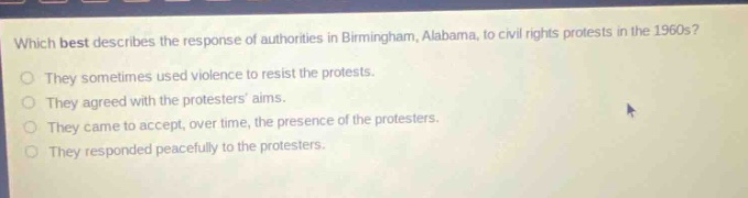 which best describes the response of authorities in birmingham, alabama, to civil rights protests in the 1960s? they sometimes used violence to resist the protests. they agreed with the protesters aims. they came to accept, over time, the presence of the protesters. they responded peacefully to the protesters.