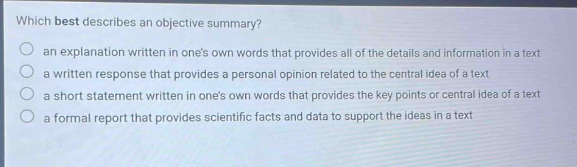 which best describes an objective summary? an explanation written in one’s own words that provides all of the details and information in a text a written response that provides a personal opinion related to the central idea of a text a short statement written in one’s own words that provides the key points or central idea of a text a formal report that provides scientific facts and data to support the ideas in a text