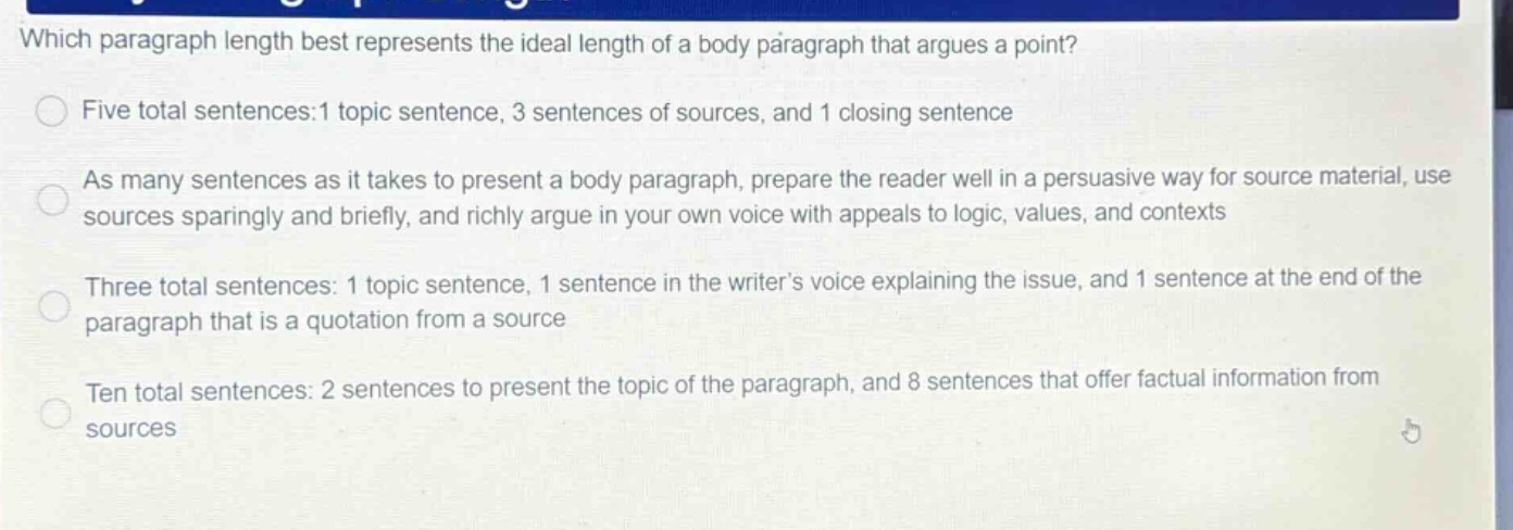 which paragraph length best represents the ideal length of a body paragraph that argues a point? five total sentences:1 topic sentence, 3 sentences of sources, and 1 closing sentence as many sentences as it takes to present a body paragraph, prepare the reader well in a persuasive way for source material, use sources sparingly and briefly, and richly argue in your own voice with appeals to logic, values, and contexts three total sentences: 1 topic sentence, 1 sentence in the writer’s voice explaining the issue, and 1 sentence at the end of the paragraph that is a quotation from a source ten total sentences: 2 sentences to present the topic of the paragraph, and 8 sentences that offer factual information from sources