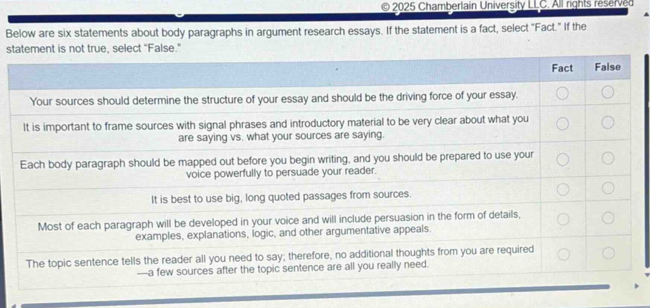 below are six statements about body paragraphs in argument research essays. if the statement is a fact, select \fact.\ if the statement is not true, select \false.\ your sources should determine the structure of your essay and should be the driving force of your essay. it is important to frame sources with signal phrases and introductory material to be very clear about what you are saying vs. what your sources are saying. each body paragraph should be mapped out before you begin writing, and you should be prepared to use your voice powerfully to persuade your reader. it is best to use big, long quoted passages from sources. most of each paragraph will be developed in your voice and will include persuasion in the form of details, examples, explanations, logic, and other argumentative appeals. the topic sentence tells the reader all you need to say; therefore, no additional thoughts from you are required—a few sources after the topic sentence are all you really need.