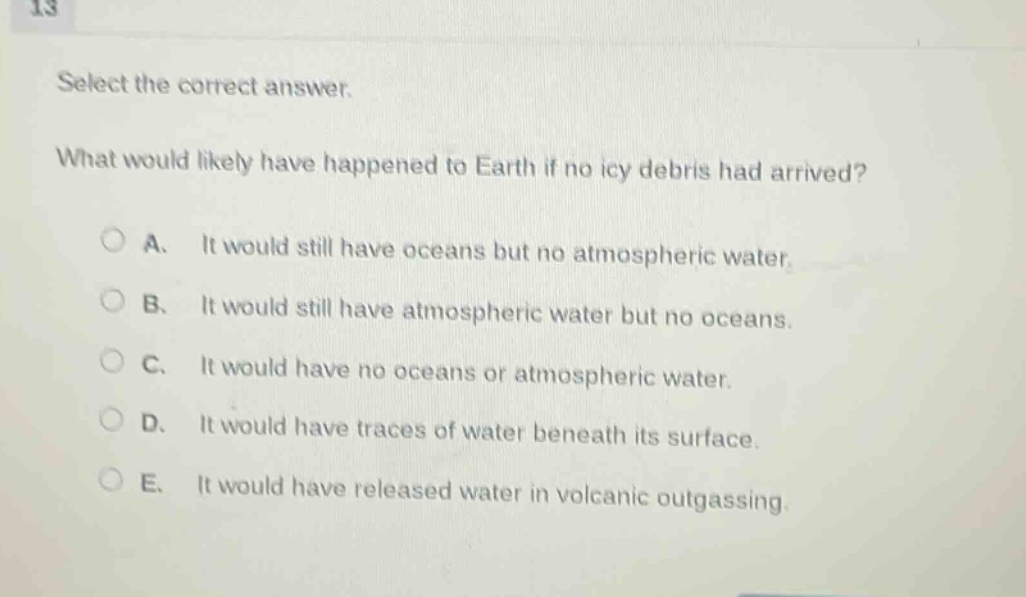 13 select the correct answer. what would likely have happened to earth if no icy debris had arrived? a. it would still have oceans but no atmospheric water. b. it would still have atmospheric water but no oceans. c. it would have no oceans or atmospheric water. d. it would have traces of water beneath its surface. e. it would have released water in volcanic outgassing.