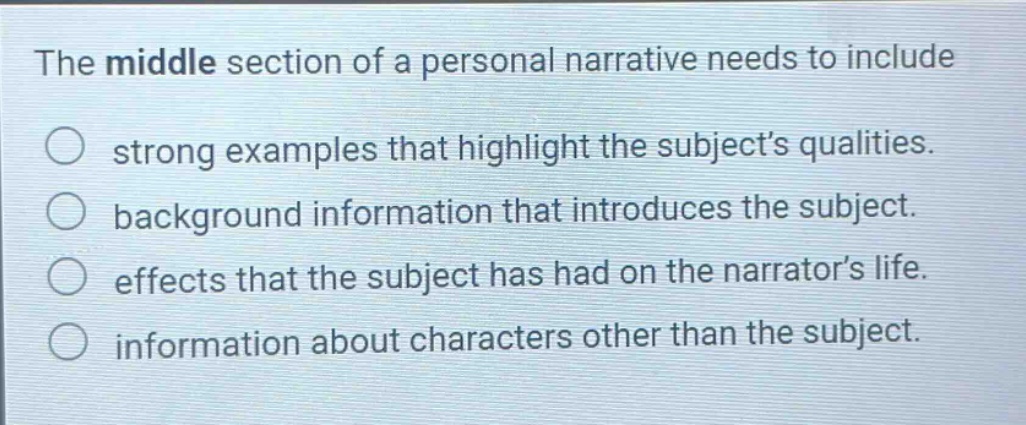 the middle section of a personal narrative needs to include strong examples that highlight the subject’s qualities. background information that introduces the subject. effects that the subject has had on the narrator’s life. information about characters other than the subject.