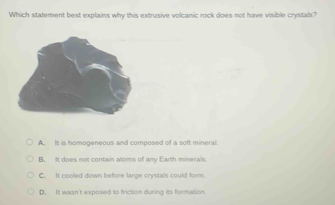 which statement best explains why this extrusive volcanic rock does not have visible crystals? a. it is homogeneous and composed of a soft mineral. b. it does not contain atoms of any earth minerals. c. it cooled down before large crystals could form. d. it wasnt exposed to friction during its formation.