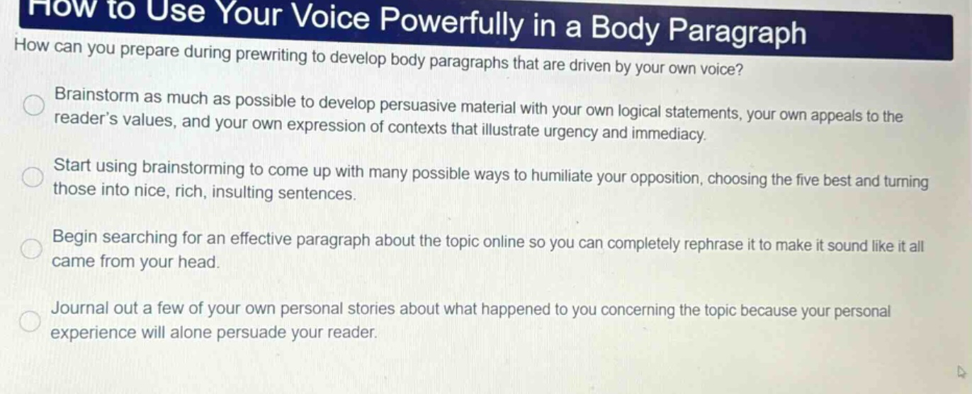 how to use your voice powerfully in a body paragraph\nhow can you prepare during prewriting to develop body paragraphs that are driven by your own voice?\nbrainstorm as much as possible to develop persuasive material with your own logical statements, your own appeals to the reader’s values, and your own expression of contexts that illustrate urgency and immediacy.\nstart using brainstorming to come up with many possible ways to humiliate your opposition, choosing the five best and turning those into nice, rich, insulting sentences.\nbegin searching for an effective paragraph about the topic online so you can completely rephrase it to make it sound like it all came from your head.\njournal out a few of your own personal stories about what happened to you concerning the topic because your personal experience will alone persuade your reader.