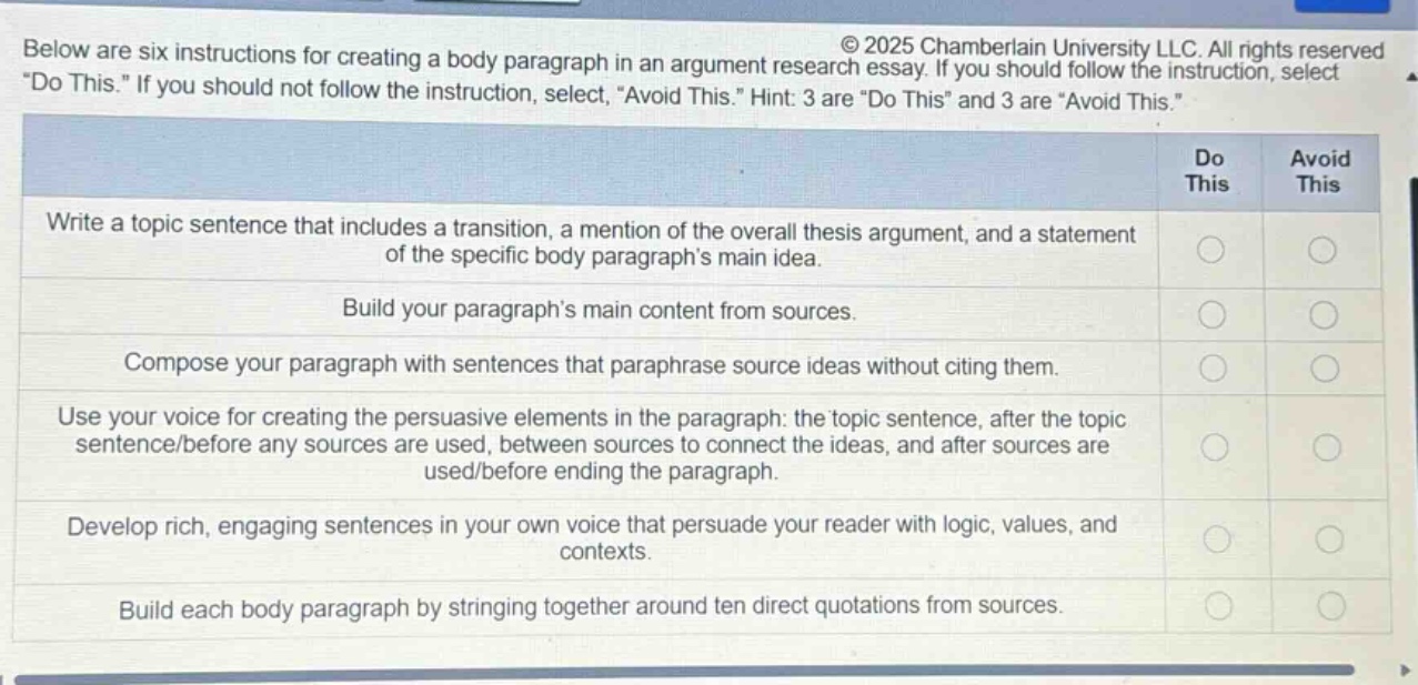 below are six instructions for creating a body paragraph in an argument research essay. if you should follow the instruction, select \do this.\ if you should not follow the instruction, select \avoid this.\ hint: 3 are \do this\ and 3 are \avoid this.\ write a topic sentence that includes a transition, a mention of the overall thesis argument, and a statement of the specific body paragraphs main idea. build your paragraphs main content from sources. compose your paragraph with sentences that paraphrase source ideas without citing them. use your voice for creating the persuasive elements in the paragraph: the topic sentence, after the topic sentence/before any sources are used, between sources to connect the ideas, and after sources are used/before ending the paragraph. develop rich, engaging sentences in your own voice that persuade your reader with logic, values, and contexts. build each body paragraph by stringing together around ten direct quotations from sources.