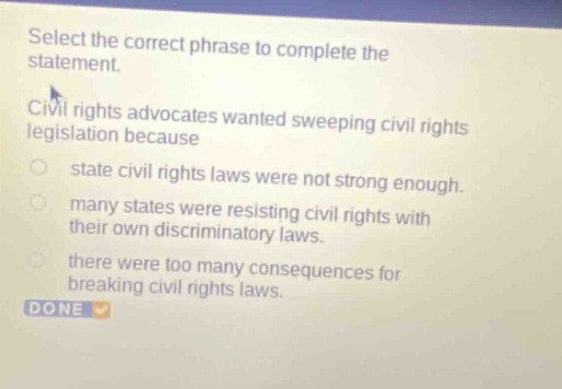 select the correct phrase to complete the statement. civil rights advocates wanted sweeping civil rights legislation because state civil rights laws were not strong enough. many states were resisting civil rights with their own discriminatory laws. there were too many consequences for breaking civil rights laws. done