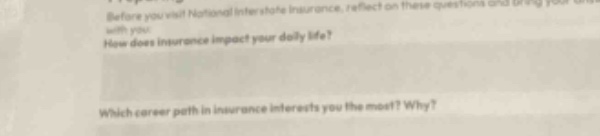 before you visit national interstate insurance, reflect on these questions and bring your answers with you. how does insurance impact your daily life? which career path in insurance interests you the most? why?