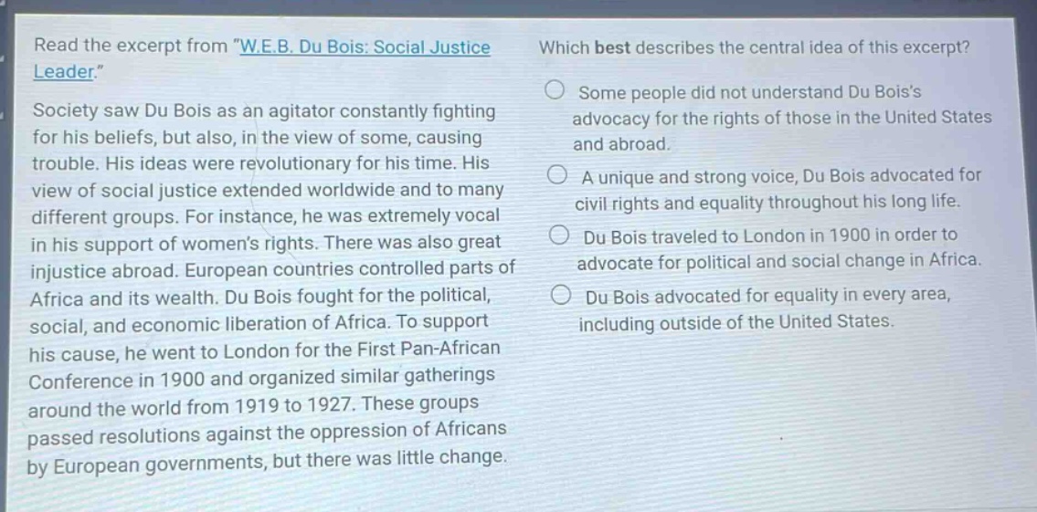 read the excerpt from \w.e.b. du bois: social justice leader.\ society saw du bois as an agitator constantly fighting for his beliefs, but also, in the view of some, causing trouble. his ideas were revolutionary for his time. his view of social justice extended worldwide and to many different groups. for instance, he was extremely vocal in his support of womens rights. there was also great injustice abroad. european countries controlled parts of africa and its wealth. du bois fought for the political, social, and economic liberation of africa. to support his cause, he went to london for the first pan - african conference in 1900 and organized similar gatherings around the world from 1919 to 1927. these groups passed resolutions against the oppression of africans by european governments, but there was little change. which best describes the central idea of this excerpt? some people did not understand du boiss advocacy for the rights of those in the united states and abroad. a unique and strong voice, du bois advocated for civil rights and equality throughout his long life. du bois traveled to london in 1900 in order to advocate for political and social change in africa. du bois advocated for equality in every area, including outside of the united states.