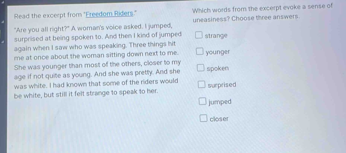 read the excerpt from \freedom riders.\ \are you all right?\ a womans voice asked. i jumped, surprised at being spoken to. and then i kind of jumped again when i saw who was speaking. three things hit me at once about the woman sitting down next to me. she was younger than most of the others, closer to my age if not quite as young. and she was pretty. and she was white. i had known that some of the riders would be white, but still it felt strange to speak to her. which words from the excerpt evoke a sense of uneasiness? choose three answers. strange younger spoken surprised jumped closer