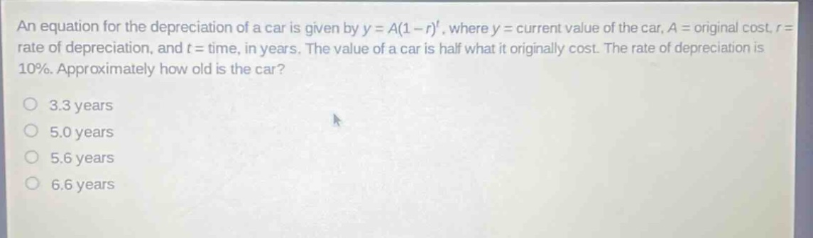 an equation for the depreciation of a car is given by y = a(1 - r)^t, where y = current value of the car, a = original cost, r = rate of depreciation, and t = time, in years. the value of a car is half what it originally cost. the rate of depreciation is 10%. approximately how old is the car?\n3.3 years\n5.0 years\n5.6 years\n6.6 years