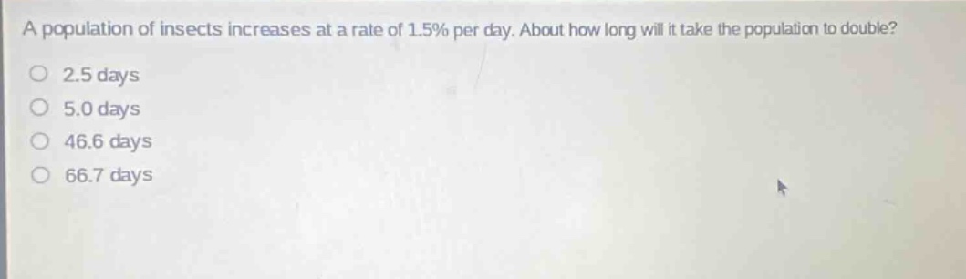 a population of insects increases at a rate of 1.5% per day. about how long will it take the population to double?\n2.5 days\n5.0 days\n46.6 days\n66.7 days