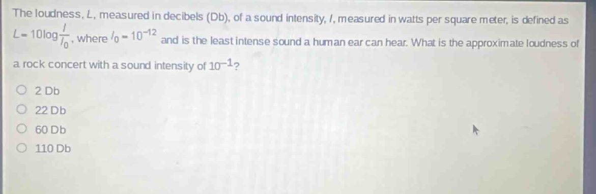 the loudness, l, measured in decibels (db), of a sound intensity, i, measured in watts per square meter, is defined as l = 10log i/i₀, where i₀ = 10⁻¹² and is the least intense sound a human ear can hear. what is the approximate loudness of a rock concert with a sound intensity of 10⁻¹? 2 db 22 db 60 db 110 db
