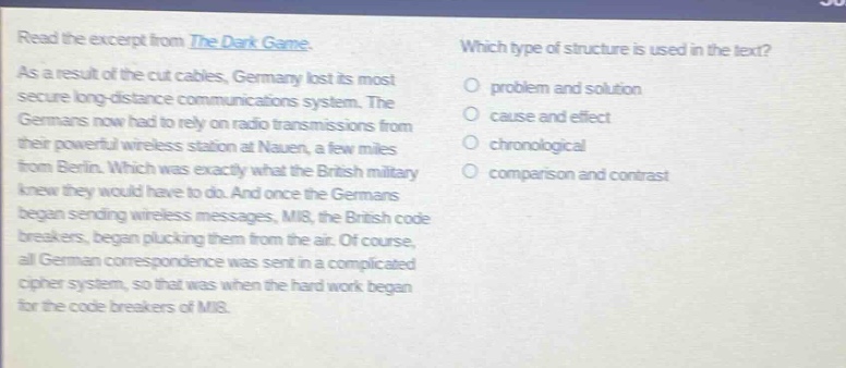 read the excerpt from the dark game. as a result of the cut cables, germany lost its most secure long - distance communications system. the germans now had to rely on radio transmissions from their powerful wireless station at nauen, a few miles from berlin. which was exactly what the british military knew they would have to do. and once the germans began sending wireless messages, mi8, the british code breakers, began plucking them from the air. of course, all german correspondence was sent in a complicated cipher system, so that was when the hard work began for the code breakers of mi8. which type of structure is used in the text? problem and solution cause and effect chronological comparison and contrast