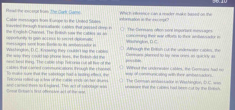 read the excerpt from the dark game. cable messages from europe to the united states traveled through transatlantic cables that passed deep in the english channel. the british saw the cables as an opportunity to gain access to secret diplomatic messages sent from berlin to its ambassador in washington, d.c. knowing they couldnt tap the cables the way they could tap phone lines, the british did the next best thing. the cable ship telconia cut all five of the cables that carried communications through the channel. to make sure that the sabotage had a lasting effect, the telconia rolled up a few of the cable ends on her drums and carried them to england. this act of sabotage was great britains first offensive act of the war. which inference can a reader make based on the information in the excerpt? the germans often sent important messages concerning their war efforts to their ambassador in washington, d.c. although the british cut the underwater cables, the germans planned to lay new ones as quickly as possible. without the underwater cables, the germans had no way of communicating with their ambassadors. the german ambassador in washington, d.c. was unaware that the cables had been cut by the british.