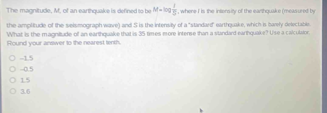 the magnitude, m, of an earthquake is defined to be m = log i/s, where i is the intensity of the earthquake (measured by the amplitude of the seismograph wave) and s is the intensity of a “standard” earthquake, which is barely detectable. what is the magnitude of an earthquake that is 35 times more intense than a standard earthquake? use a calculator. round your answer to the nearest tenth. -1.5 -0.5 1.5 3.6