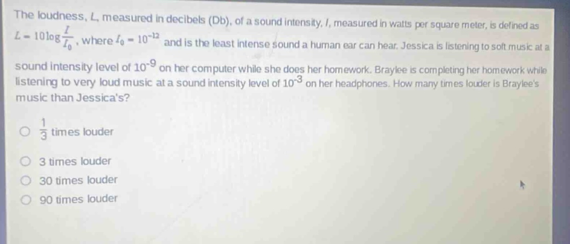 the loudness, l, measured in decibels (db), of a sound intensity, i, measured in watts per square meter, is defined as l = 10log i/i₀, where i₀ = 10⁻¹² and is the least intense sound a human ear can hear. jessica is listening to soft music at a sound intensity level of 10⁻⁹ on her computer while she does her homework. braylee is completing her homework while listening to very loud music at a sound intensity level of 10⁻³ on her headphones. how many times louder is braylees music than jessicas? 1/3 times louder 3 times louder 30 times louder 90 times louder