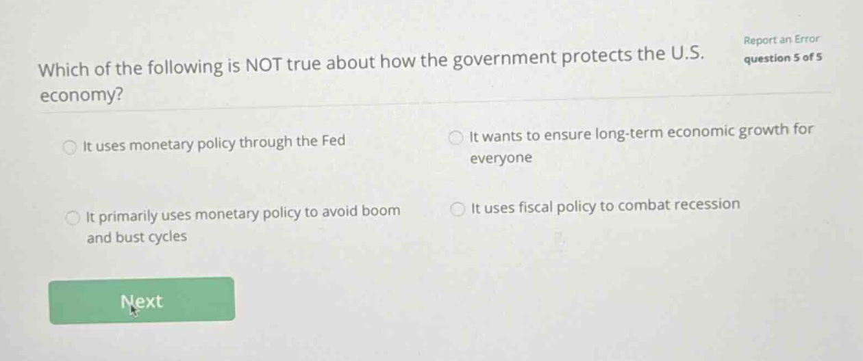 which of the following is not true about how the government protects the u.s. economy? it uses monetary policy through the fed it wants to ensure long - term economic growth for everyone it primarily uses monetary policy to avoid boom and bust cycles it uses fiscal policy to combat recession