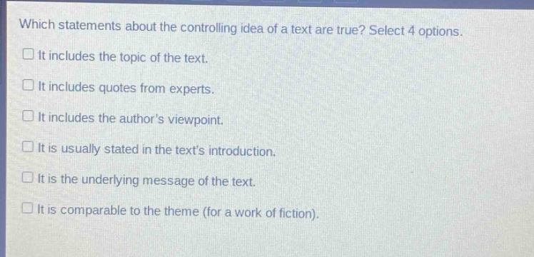 which statements about the controlling idea of a text are true? select 4 options. it includes the topic of the text. it includes quotes from experts. it includes the authors viewpoint. it is usually stated in the texts introduction. it is the underlying message of the text. it is comparable to the theme (for a work of fiction).