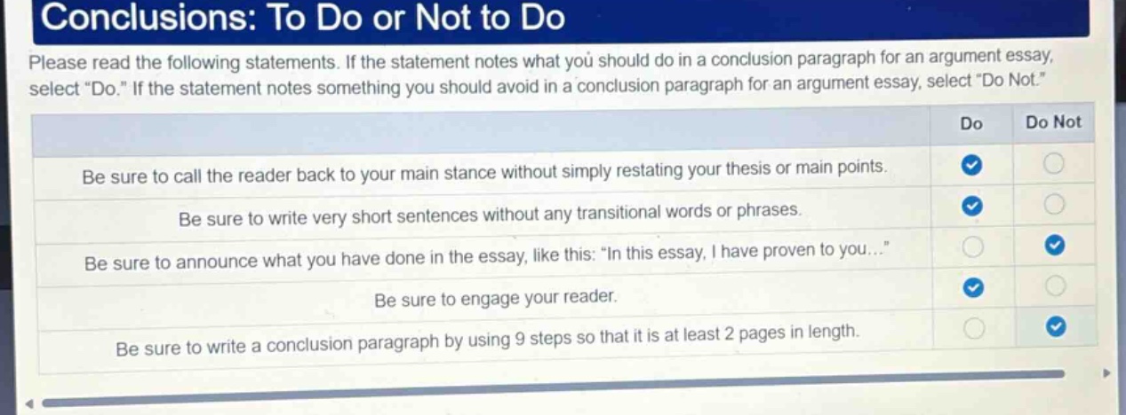 conclusions: to do or not to do\nplease read the following statements. if the statement notes what you should do in a conclusion paragraph for an argument essay, select \do.\ if the statement notes something you should avoid in a conclusion paragraph for an argument essay, select \do not.\\nbe sure to call the reader back to your main stance without simply restating your thesis or main points.\nbe sure to write very short sentences without any transitional words or phrases.\nbe sure to announce what you have done in the essay, like this: \in this essay, i have proven to you...\\nbe sure to engage your reader.\nbe sure to write a conclusion paragraph by using 9 steps so that it is at least 2 pages in length.