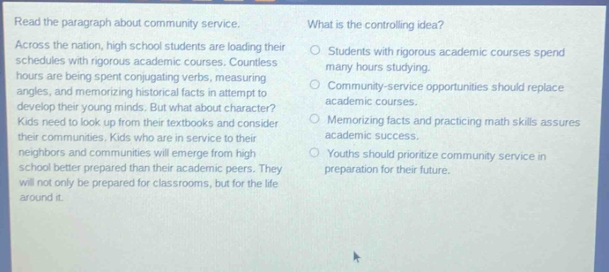 read the paragraph about community service. across the nation, high school students are loading their schedules with rigorous academic courses. countless hours are being spent conjugating verbs, measuring angles, and memorizing historical facts in attempt to develop their young minds. but what about character? kids need to look up from their textbooks and consider their communities. kids who are in service to their neighbors and communities will emerge from high school better prepared than their academic peers. they will not only be prepared for classrooms, but for the life around it. what is the controlling idea? students with rigorous academic courses spend many hours studying. community - service opportunities should replace academic courses. memorizing facts and practicing math skills assures academic success. youths should prioritize community service in preparation for their future.
