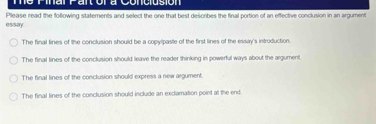 please read the following statements and select the one that best describes the final portion of an effective conclusion in an argument essay. the final lines of the conclusion should be a copy/paste of the first lines of the essays introduction. the final lines of the conclusion should leave the reader thinking in powerful ways about the argument. the final lines of the conclusion should express a new argument. the final lines of the conclusion should include an exclamation point at the end.