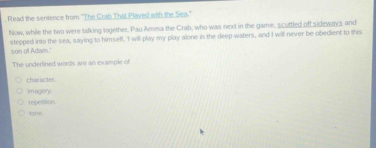 read the sentence from \the crab that played with the sea.\ now, while the two were talking together, pau amma the crab, who was next in the game, scuttled off sideways and stepped into the sea, saying to himself, i will play my play alone in the deep waters, and i will never be obedient to this son of adam. the underlined words are an example of character. imagery. repetition. tone.