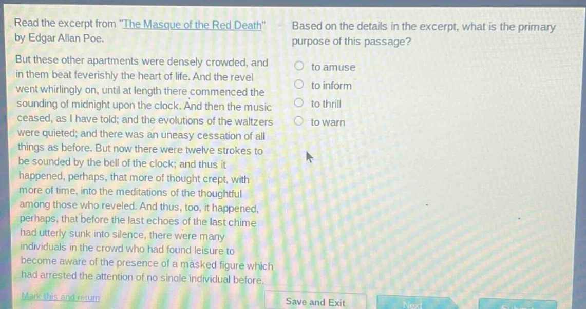 read the excerpt from \the masque of the red death\ by edgar allan poe. but these other apartments were densely crowded, and in them beat feverishly the heart of life. and the revel went whirlingly on, until at length there commenced the sounding of midnight upon the clock. and then the music ceased, as i have told; and the evolutions of the waltzers were quieted; and there was an uneasy cessation of all things as before. but now there were twelve strokes to be sounded by the bell of the clock; and thus it happened, perhaps, that more of thought crept, with more of time, into the meditations of the thoughtful among those who reveled. and thus, too, it happened, perhaps, that before the last echoes of the last chime had utterly sunk into silence, there were many individuals in the crowd who had found leisure to become aware of the presence of a masked figure which had arrested the attention of no single individual before. based on the details in the excerpt, what is the primary purpose of this passage? to amuse to inform to thrill to warn