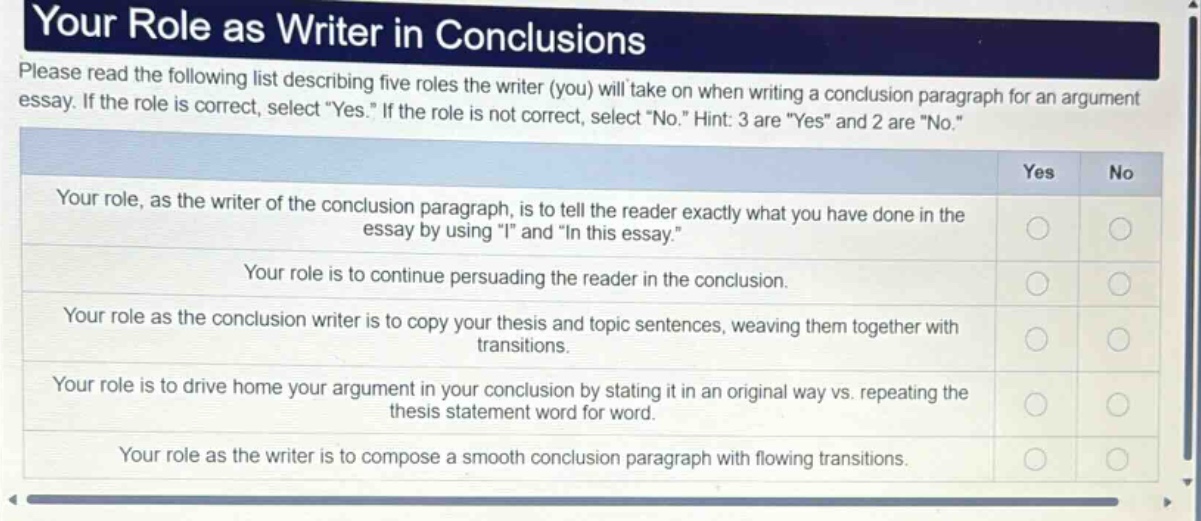 your role as writer in conclusions\nplease read the following list describing five roles the writer (you) will take on when writing a conclusion paragraph for an argument essay. if the role is correct, select yes. if the role is not correct, select no. hint: 3 are yes and 2 are no.\nyour role, as the writer of the conclusion paragraph, is to tell the reader exactly what you have done in the essay by using i and in this essay.\nyour role is to continue persuading the reader in the conclusion.\nyour role as the conclusion writer is to copy your thesis and topic sentences, weaving them together with transitions.\nyour role is to drive home your argument in your conclusion by stating it in an original way vs. repeating the thesis statement word for word.\nyour role as the writer is to compose a smooth conclusion paragraph with flowing transitions.