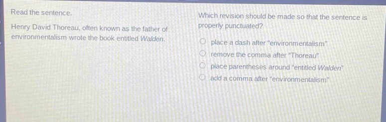 read the sentence. henry david thoreau, often known as the father of environmentalism wrote the book entitled walden. which revision should be made so that the sentence is properly punctuated? place a dash after “environmentalism” remove the comma after “thoreau” place parentheses around “entitled walden” add a comma after “environmentalism”