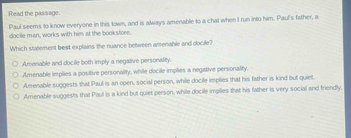 read the passage. paul seems to know everyone in this town, and is always amenable to a chat when i run into him. pauls father, a docile man, works with him at the bookstore. which statement best explains the nuance between amenable and docile? amenable and docile both imply a negative personality. amenable implies a positive personality, while docile implies a negative personality. amenable suggests that paul is an open, social person, while docile implies that his father is kind but quiet. amenable suggests that paul is a kind but quiet person, while docile implies that his father is very social and friendly.