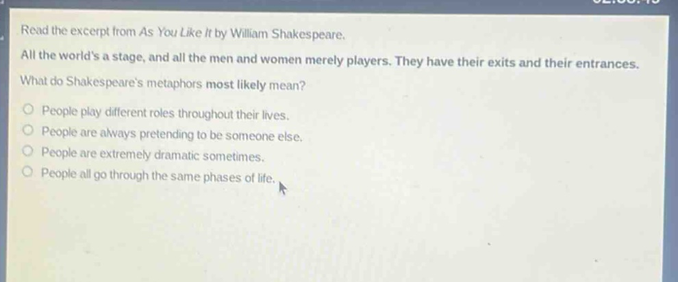 read the excerpt from as you like it by william shakespeare. all the worlds a stage, and all the men and women merely players. they have their exits and their entrances. what do shakespeares metaphors most likely mean? people play different roles throughout their lives. people are always pretending to be someone else. people are extremely dramatic sometimes. people all go through the same phases of life.