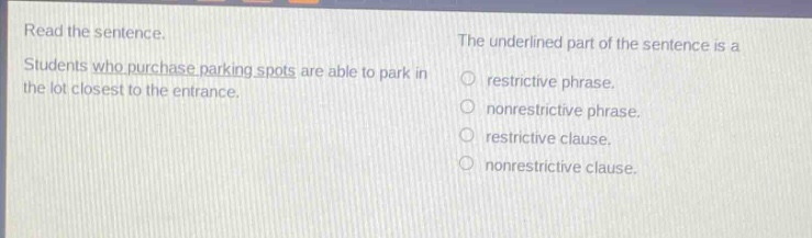 read the sentence. students who purchase parking spots are able to park in the lot closest to the entrance. the underlined part of the sentence is a restrictive phrase. nonrestrictive phrase. restrictive clause. nonrestrictive clause.