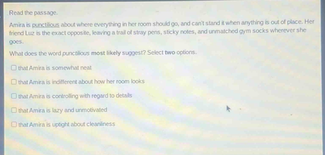 read the passage. amira is punctilious about where everything in her room should go, and cant stand it when anything is out of place. her friend luz is the exact opposite, leaving a trail of stray pens, sticky notes, and unmatched gym socks wherever she goes. what does the word punctilious most likely suggest? select two options. that amira is somewhat neat that amira is indifferent about how her room looks that amira is controlling with regard to details that amira is lazy and unmotivated that amira is uptight about cleanliness