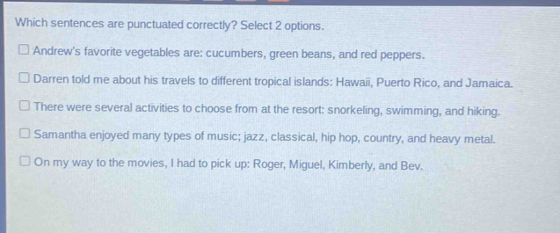 which sentences are punctuated correctly? select 2 options. andrews favorite vegetables are: cucumbers, green beans, and red peppers. darren told me about his travels to different tropical islands: hawaii, puerto rico, and jamaica. there were several activities to choose from at the resort: snorkeling, swimming, and hiking. samantha enjoyed many types of music; jazz, classical, hip hop, country, and heavy metal. on my way to the movies, i had to pick up: roger, miguel, kimberly, and bev.