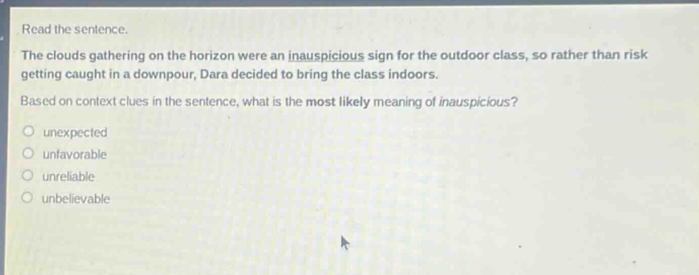 read the sentence. the clouds gathering on the horizon were an inauspicious sign for the outdoor class, so rather than risk getting caught in a downpour, dara decided to bring the class indoors. based on context clues in the sentence, what is the most likely meaning of inauspicious? unexpected unfavorable unreliable unbelievable