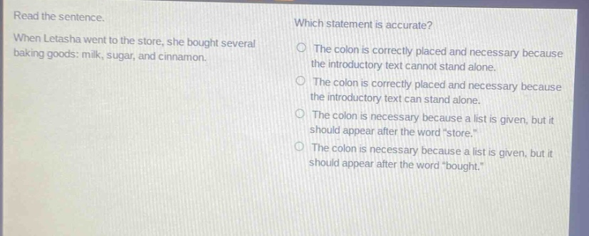 read the sentence. when letasha went to the store, she bought several baking goods: milk, sugar, and cinnamon. which statement is accurate? the colon is correctly placed and necessary because the introductory text cannot stand alone. the colon is correctly placed and necessary because the introductory text can stand alone. the colon is necessary because a list is given, but it should appear after the word “store.” the colon is necessary because a list is given, but it should appear after the word “bought.”