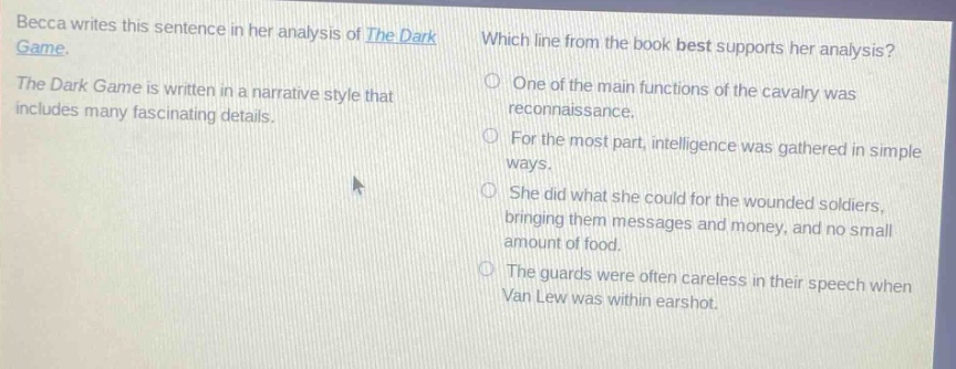 becca writes this sentence in her analysis of the dark game. the dark game is written in a narrative style that includes many fascinating details. which line from the book best supports her analysis? one of the main functions of the cavalry was reconnaissance. for the most part, intelligence was gathered in simple ways. she did what she could for the wounded soldiers, bringing them messages and money, and no small amount of food. the guards were often careless in their speech when van lew was within earshot.