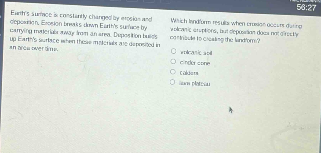 earths surface is constantly changed by erosion and deposition. erosion breaks down earths surface by carrying materials away from an area. deposition builds up earths surface when these materials are deposited in an area over time. which landform results when erosion occurs during volcanic eruptions, but deposition does not directly contribute to creating the landform? volcanic soil cinder cone caldera lava plateau