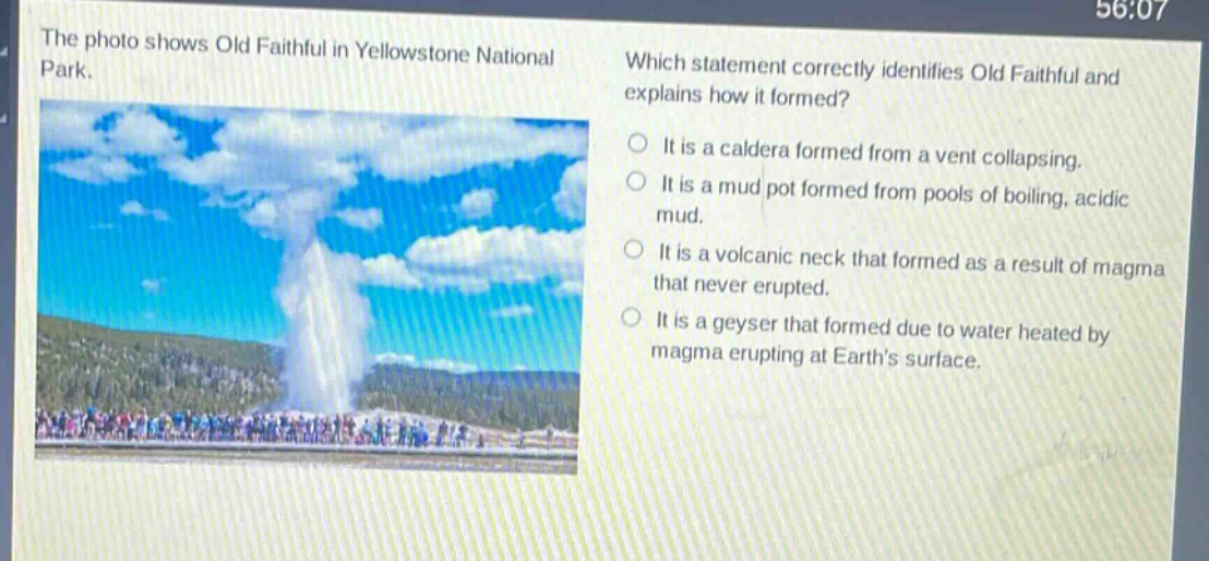 the photo shows old faithful in yellowstone national park. which statement correctly identifies old faithful and explains how it formed? it is a caldera formed from a vent collapsing. it is a mud pot formed from pools of boiling, acidic mud. it is a volcanic neck that formed as a result of magma that never erupted. it is a geyser that formed due to water heated by magma erupting at earths surface.