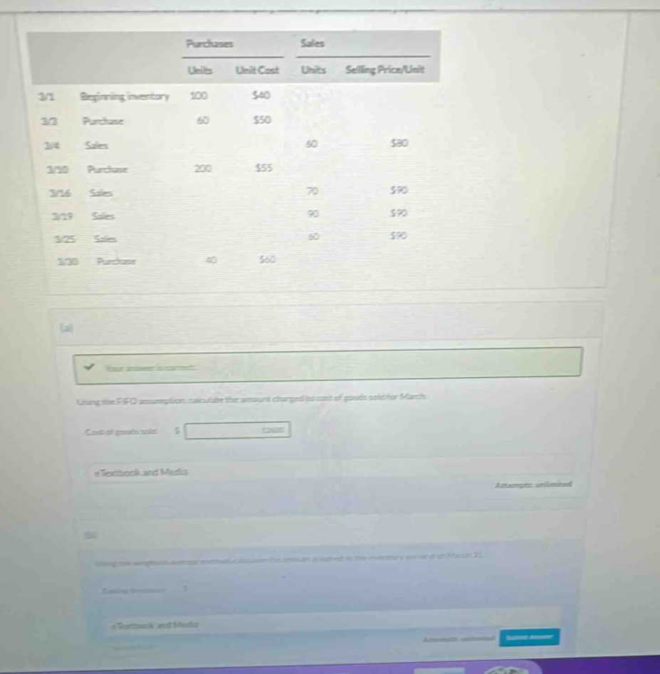 purchases sales units unit cost units selling price/unit 3/1 beginning inventory 100 $40 3/2 purchase 60 $50 3/4 sales 60 $80 3/10 purchase 200 $55 3/16 sales 70 $90 3/19 sales 90 $90 3/25 sales 60 $90 3/30 purchase 40 $60 (a) using the fifo assumption, calculate the amount charged to cost of goods sold for march. cost of goods sold: $ etextbook and media attempts: unlimited (b) using the weighted - average method, calculate the amount charged to cost of goods sold for march 31. cost of goods sold: $ etextbook and media attempts: unlimited submit answer